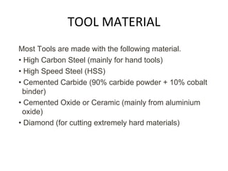 TOOL MATERIAL
Most Tools are made with the following material.
• High Carbon Steel (mainly for hand tools)
• High Speed Steel (HSS)
• Cemented Carbide (90% carbide powder + 10% cobalt
binder)
• Cemented Oxide or Ceramic (mainly from aluminium
oxide)
• Diamond (for cutting extremely hard materials)
 