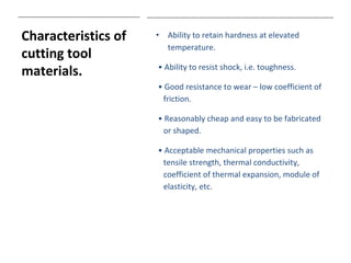 Characteristics of
cutting tool
materials.
• Ability to retain hardness at elevated
temperature.
• Ability to resist shock, i.e. toughness.
• Good resistance to wear – low coefficient of
friction.
• Reasonably cheap and easy to be fabricated
or shaped.
• Acceptable mechanical properties such as
tensile strength, thermal conductivity,
coefficient of thermal expansion, module of
elasticity, etc.
 