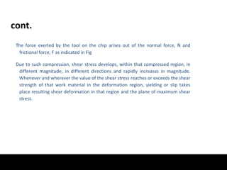 cont.
The force exerted by the tool on the chip arises out of the normal force, N and
frictional force, F as indicated in Fig
Due to such compression, shear stress develops, within that compressed region, in
different magnitude, in different directions and rapidly increases in magnitude.
Whenever and wherever the value of the shear stress reaches or exceeds the shear
strength of that work material in the deformation region, yielding or slip takes
place resulting shear deformation in that region and the plane of maximum shear
stress.
 