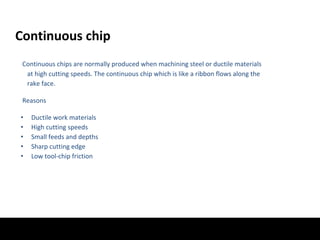 Continuous chip
Continuous chips are normally produced when machining steel or ductile materials
at high cutting speeds. The continuous chip which is like a ribbon flows along the
rake face.
Reasons
• Ductile work materials
• High cutting speeds
• Small feeds and depths
• Sharp cutting edge
• Low tool-chip friction
 
