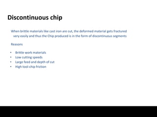 Discontinuous chip
When brittle materials like cast iron are cut, the deformed material gets fractured
very easily and thus the Chip produced is in the form of discontinuous segments
Reasons
• Brittle work materials
• Low cutting speeds
• Large feed and depth of cut
• High tool-chip friction
 