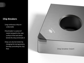 Chip Breakers
Long continuous chip are
undesirable
Chip breaker is a piece of
metal clamped to the rake
surface of the tool which
bends the chip and breaks it
Chips can also be broken by
changing the tool geometry,
thereby controlling the chip
flow Chip breaker insert
 