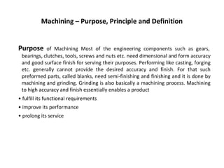 Machining – Purpose, Principle and Definition
Purpose of Machining Most of the engineering components such as gears,
bearings, clutches, tools, screws and nuts etc. need dimensional and form accuracy
and good surface finish for serving their purposes. Performing like casting, forging
etc. generally cannot provide the desired accuracy and finish. For that such
preformed parts, called blanks, need semi-finishing and finishing and it is done by
machining and grinding. Grinding is also basically a machining process. Machining
to high accuracy and finish essentially enables a product
• fulfill its functional requirements
• improve its performance
• prolong its service
 