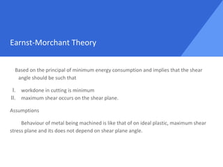 Earnst-Morchant Theory
Based on the principal of minimum energy consumption and implies that the shear
angle should be such that
I. workdone in cutting is minimum
II. maximum shear occurs on the shear plane.
Assumptions
Behaviour of metal being machined is like that of on ideal plastic, maximum shear
stress plane and its does not depend on shear plane angle.
 