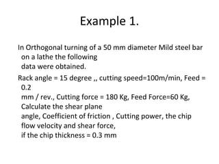 Example 1.
In Orthogonal turning of a 50 mm diameter Mild steel bar
on a lathe the following
data were obtained.
Rack angle = 15 degree ,, cutting speed=100m/min, Feed =
0.2
mm / rev., Cutting force = 180 Kg, Feed Force=60 Kg,
Calculate the shear plane
angle, Coefficient of friction , Cutting power, the chip
flow velocity and shear force,
if the chip thickness = 0.3 mm
 