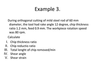 Example 3.
During orthogonal cutting of mild steel rod of 60 mm
diameter, the tool had rake angle 12 degree, chip thickness
ratio 1.2 mm, feed 0.9 mm. The workpiece rotation speed
was 80 rpm.
Calculate
I. Chip thickness ratio
II. Chip reductio ratio
III. Total lenght of chip removed/min
IV. Shear angle
V. Shear strain
 