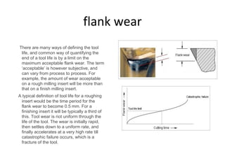 flank wear
There are many ways of defining the tool
life, and common way of quantifying the
end of a tool life is by a limit on the
maximum acceptable flank wear. The term
‘acceptable’ is however subjective, and
can vary from process to process. For
example, the amount of wear acceptable
on a rough milling insert will be more than
that on a finish milling insert.
A typical definition of tool life for a roughing
insert would be the time period for the
flank wear to become 0.5 mm. For a
finishing insert it will be typically a third of
this. Tool wear is not uniform through the
life of the tool. The wear is initially rapid,
then settles down to a uniform rate, and
finally accelerates at a very high rate till
catastrophic failure occurs, which is a
fracture of the tool.
 