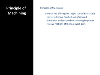 Principle of
Machining
Principle of Machining
A metal rod of irregular shape, size and surface is
converted into a finished rod of desired
dimension and surface by machining by proper
relative motions of the tool-work pair.
 