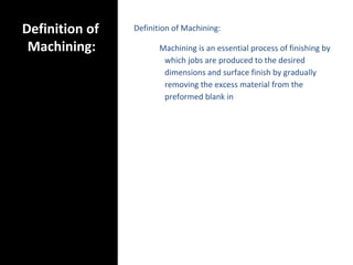 Definition of
Machining:
Definition of Machining:
Machining is an essential process of finishing by
which jobs are produced to the desired
dimensions and surface finish by gradually
removing the excess material from the
preformed blank in
 