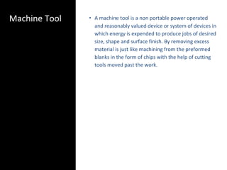 Machine Tool • A machine tool is a non portable power operated
and reasonably valued device or system of devices in
which energy is expended to produce jobs of desired
size, shape and surface finish. By removing excess
material is just like machining from the preformed
blanks in the form of chips with the help of cutting
tools moved past the work.
 