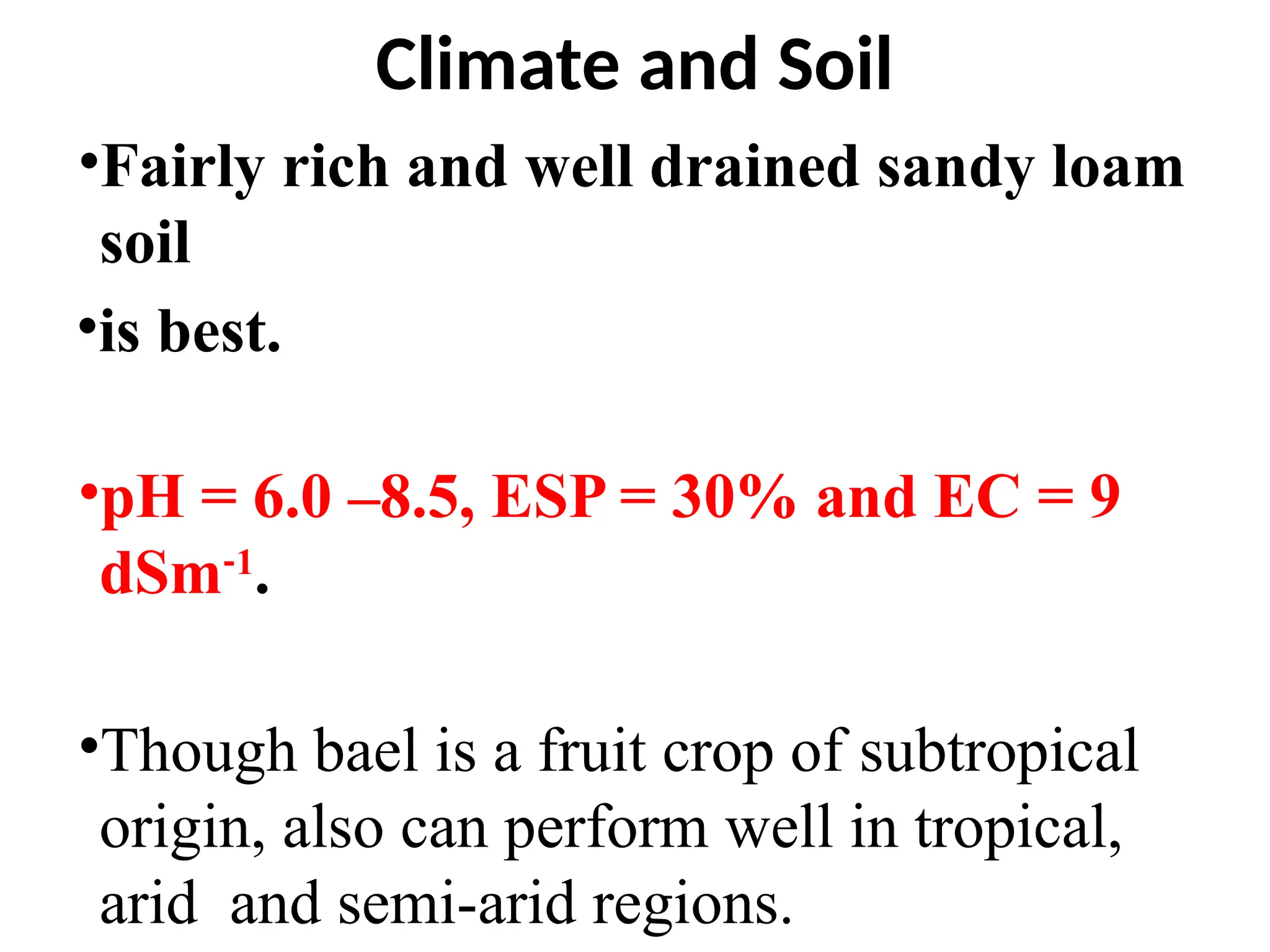 Climate and Soil
•Fairly rich and well drained sandy loam
soil
•is best.
•pH = 6.0 –8.5, ESP = 30% and EC = 9
dSm‐1
.
•Though bael is a fruit crop of subtropical
origin, also can perform well in tropical,
arid and semi-arid regions.
 