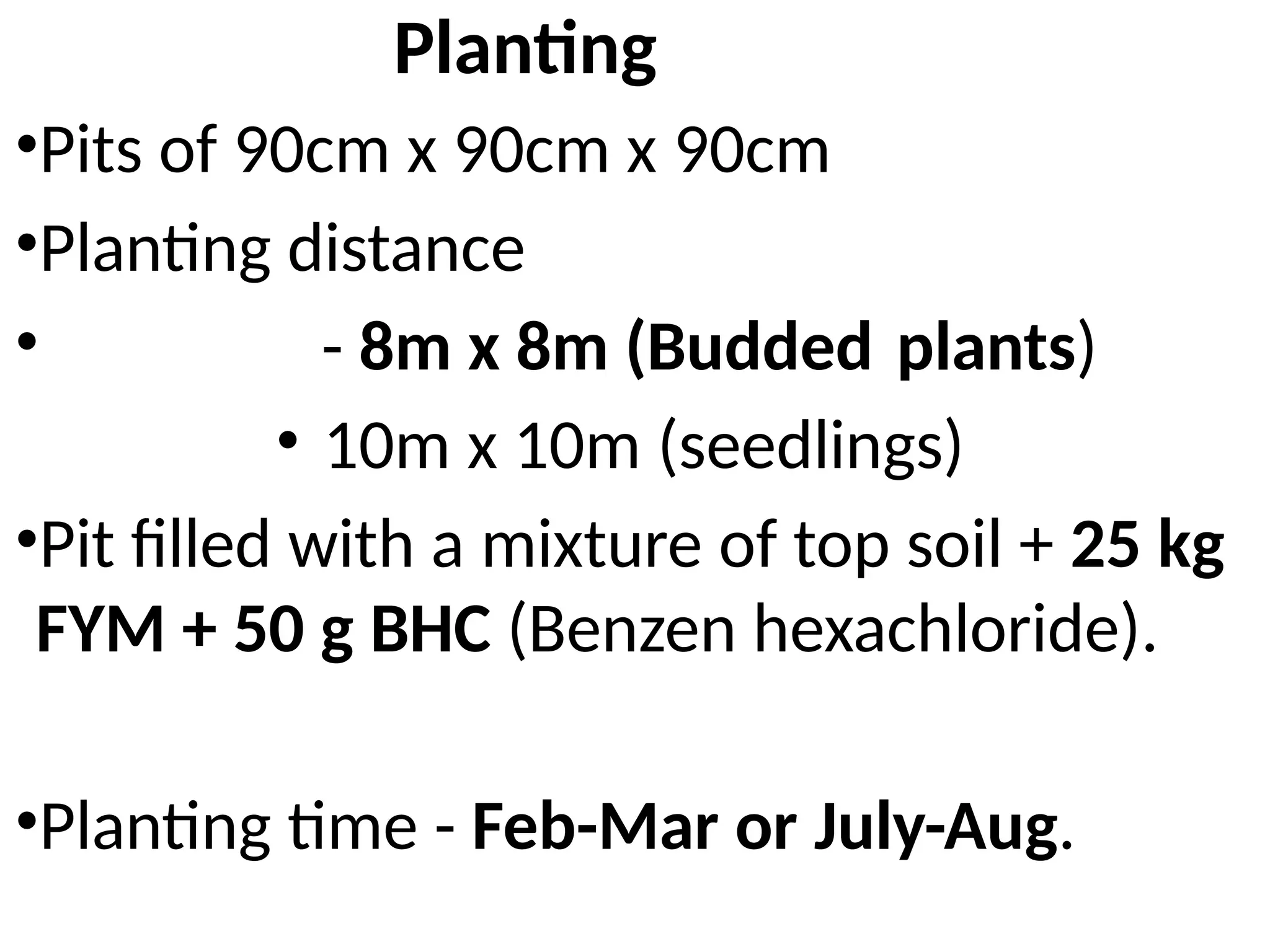 •Pits of 90cm x 90cm x 90cm
•Planting distance
• - 8m x 8m (Budded plants)
• 10m x 10m (seedlings)
•Pit filled with a mixture of top soil + 25 kg
FYM + 50 g BHC (Benzen hexachloride).
•Planting time - Feb-Mar or July-Aug.
Planting
 