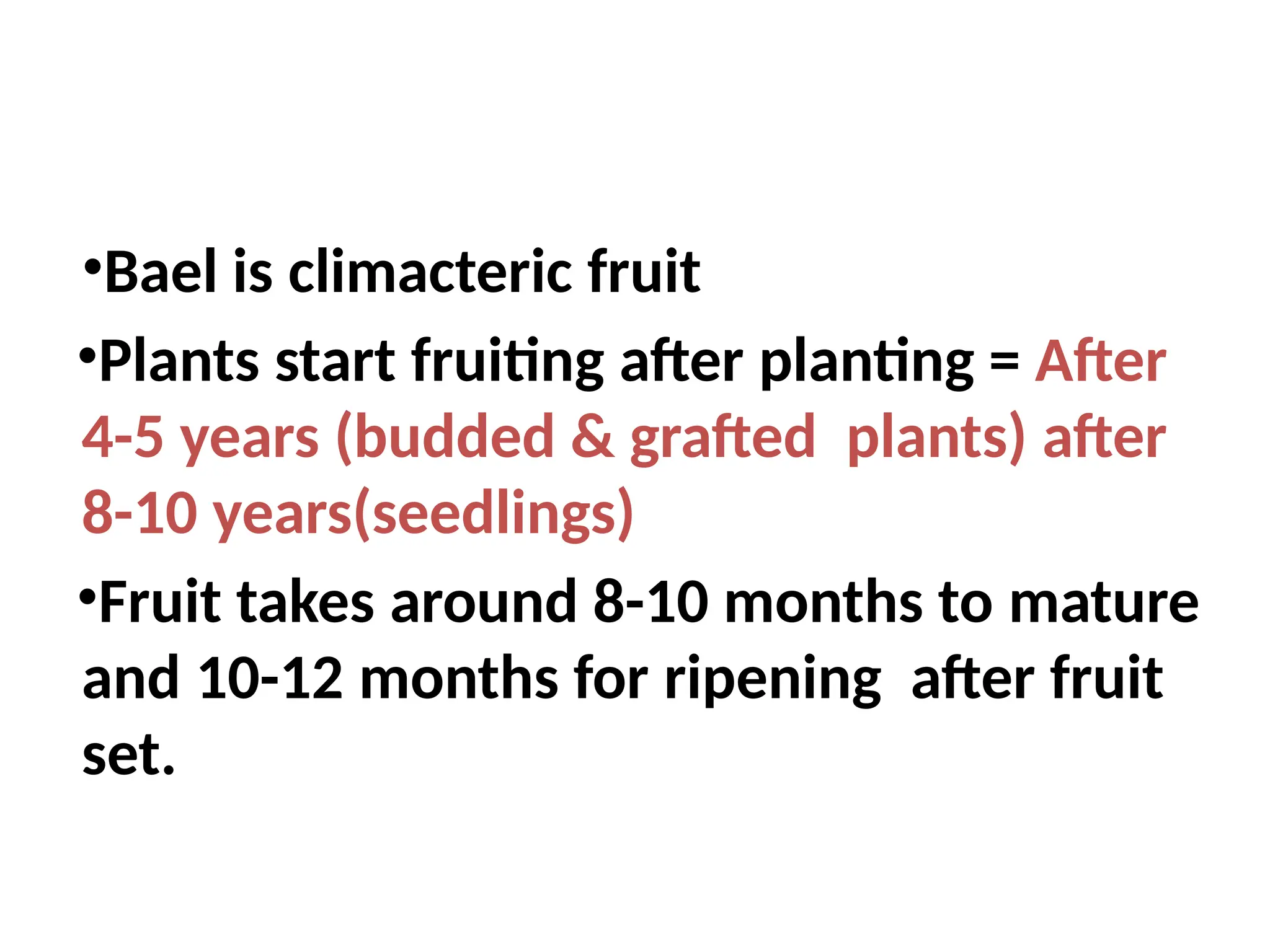 •Bael is climacteric fruit
•Plants start fruiting after planting = After
4-5 years (budded & grafted plants) after
8-10 years(seedlings)
•Fruit takes around 8-10 months to mature
and 10-12 months for ripening after fruit
set.
 