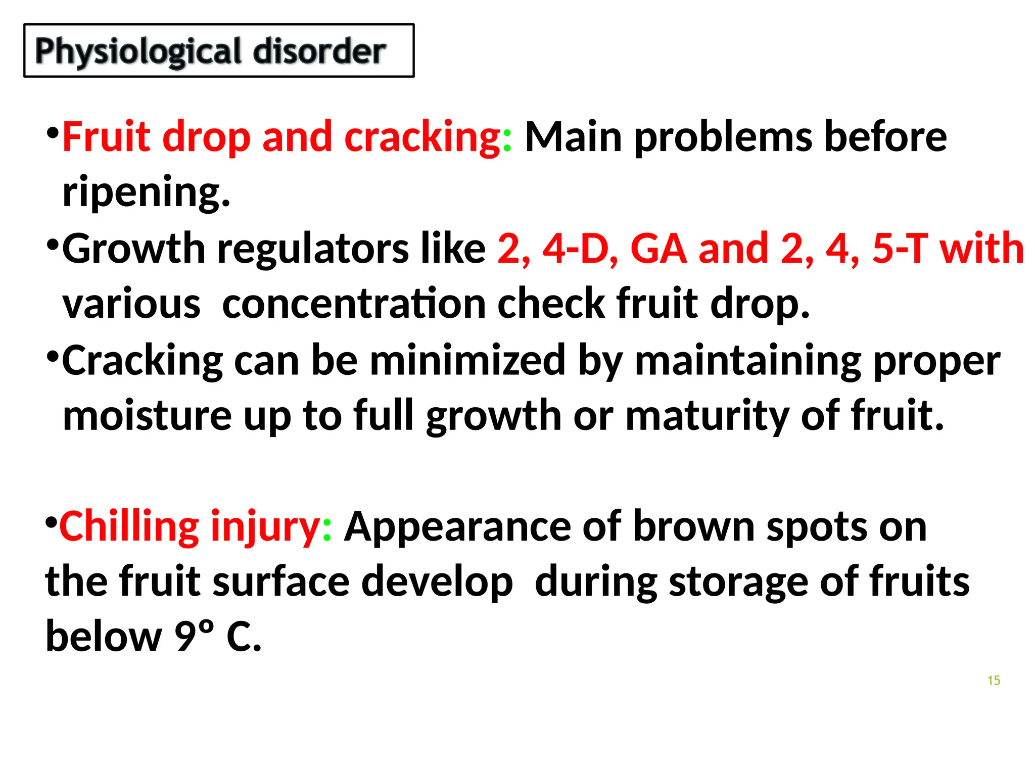 15
•Fruit drop and cracking: Main problems before
ripening.
•Growth regulators like 2, 4-D, GA and 2, 4, 5-T with
various concentration check fruit drop.
•Cracking can be minimized by maintaining proper
moisture up to full growth or maturity of fruit.
•Chilling injury: Appearance of brown spots on
the fruit surface develop during storage of fruits
below 9º C.
 