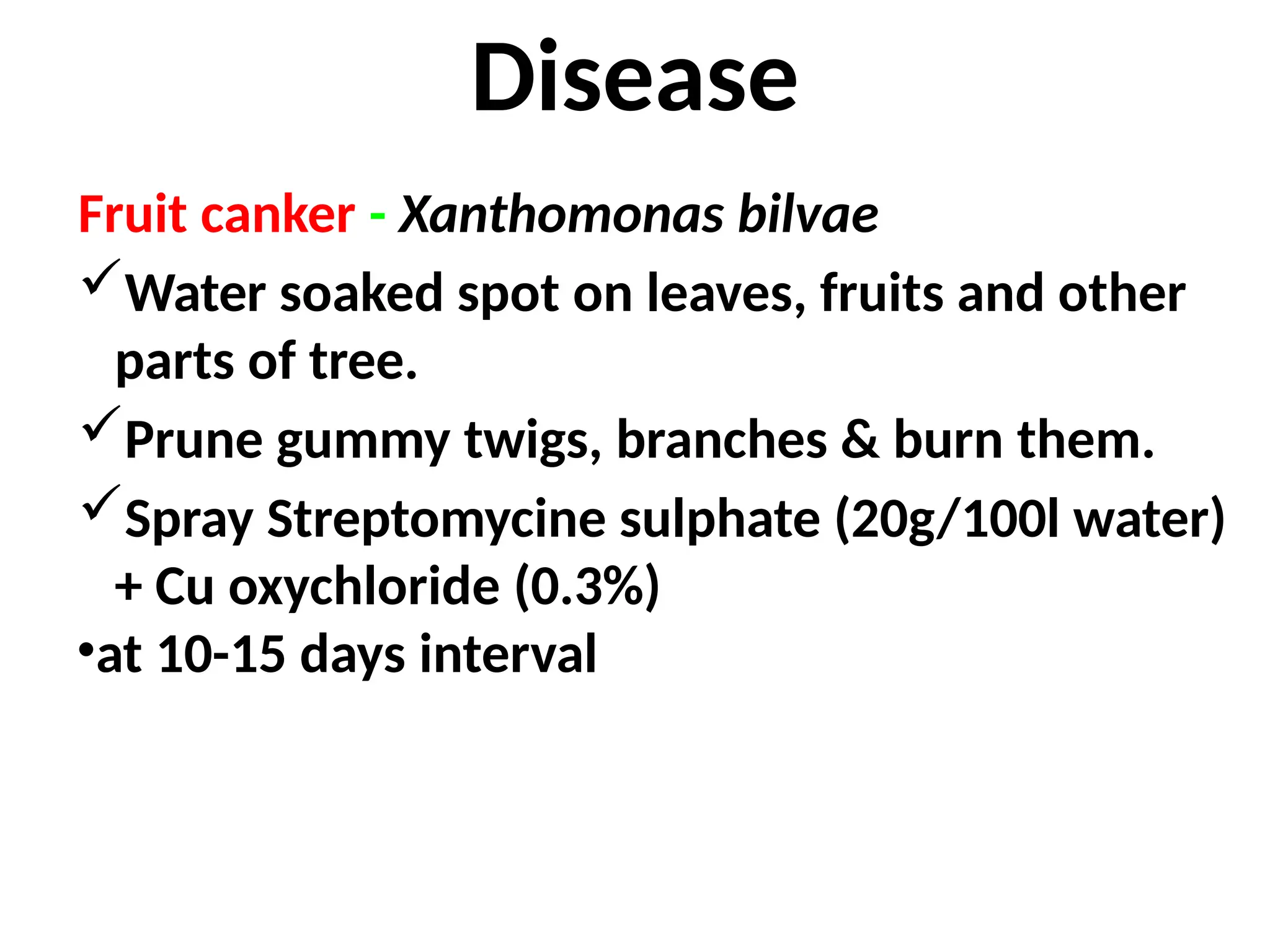 Disease
Fruit canker - Xanthomonas bilvae
Water soaked spot on leaves, fruits and other
parts of tree.
Prune gummy twigs, branches & burn them.
Spray Streptomycine sulphate (20g/100l water)
+ Cu oxychloride (0.3%)
•at 10-15 days interval
 
