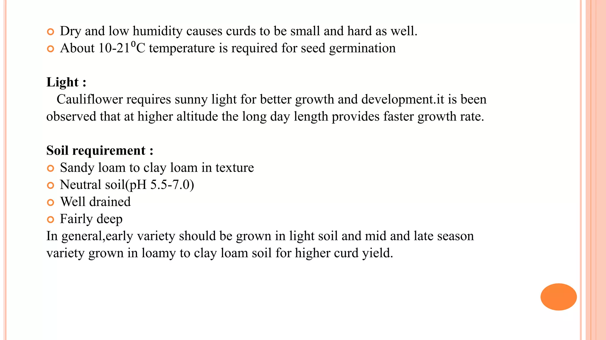  Dry and low humidity causes curds to be small and hard as well.
 About 10-21⁰C temperature is required for seed germination
Light :
Cauliflower requires sunny light for better growth and development.it is been
observed that at higher altitude the long day length provides faster growth rate.
Soil requirement :
 Sandy loam to clay loam in texture
 Neutral soil(pH 5.5-7.0)
 Well drained
 Fairly deep
In general,early variety should be grown in light soil and mid and late season
variety grown in loamy to clay loam soil for higher curd yield.
 
