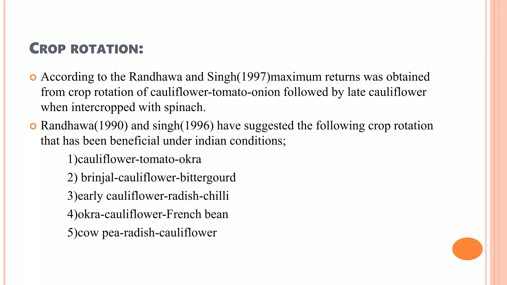 CROP ROTATION:
 According to the Randhawa and Singh(1997)maximum returns was obtained
from crop rotation of cauliflower-tomato-onion followed by late cauliflower
when intercropped with spinach.
 Randhawa(1990) and singh(1996) have suggested the following crop rotation
that has been beneficial under indian conditions;
1)cauliflower-tomato-okra
2) brinjal-cauliflower-bittergourd
3)early cauliflower-radish-chilli
4)okra-cauliflower-French bean
5)cow pea-radish-cauliflower
 