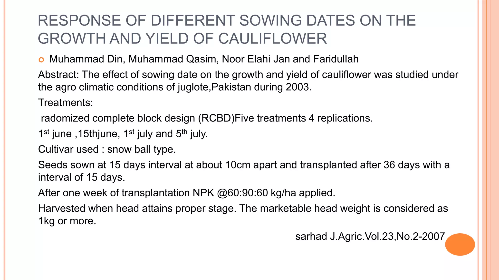 RESPONSE OF DIFFERENT SOWING DATES ON THE
GROWTH AND YIELD OF CAULIFLOWER
 Muhammad Din, Muhammad Qasim, Noor Elahi Jan and Faridullah
Abstract: The effect of sowing date on the growth and yield of cauliflower was studied under
the agro climatic conditions of juglote,Pakistan during 2003.
Treatments:
radomized complete block design (RCBD)Five treatments 4 replications.
1st june ,15thjune, 1st july and 5th july.
Cultivar used : snow ball type.
Seeds sown at 15 days interval at about 10cm apart and transplanted after 36 days with a
interval of 15 days.
After one week of transplantation NPK @60:90:60 kg/ha applied.
Harvested when head attains proper stage. The marketable head weight is considered as
1kg or more.
sarhad J.Agric.Vol.23,No.2-2007
 