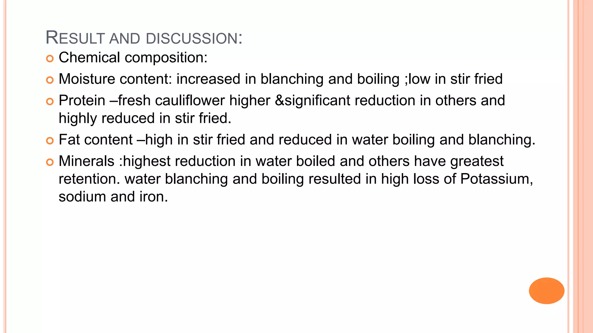 RESULT AND DISCUSSION:
 Chemical composition:
 Moisture content: increased in blanching and boiling ;low in stir fried
 Protein –fresh cauliflower higher &significant reduction in others and
highly reduced in stir fried.
 Fat content –high in stir fried and reduced in water boiling and blanching.
 Minerals :highest reduction in water boiled and others have greatest
retention. water blanching and boiling resulted in high loss of Potassium,
sodium and iron.
 