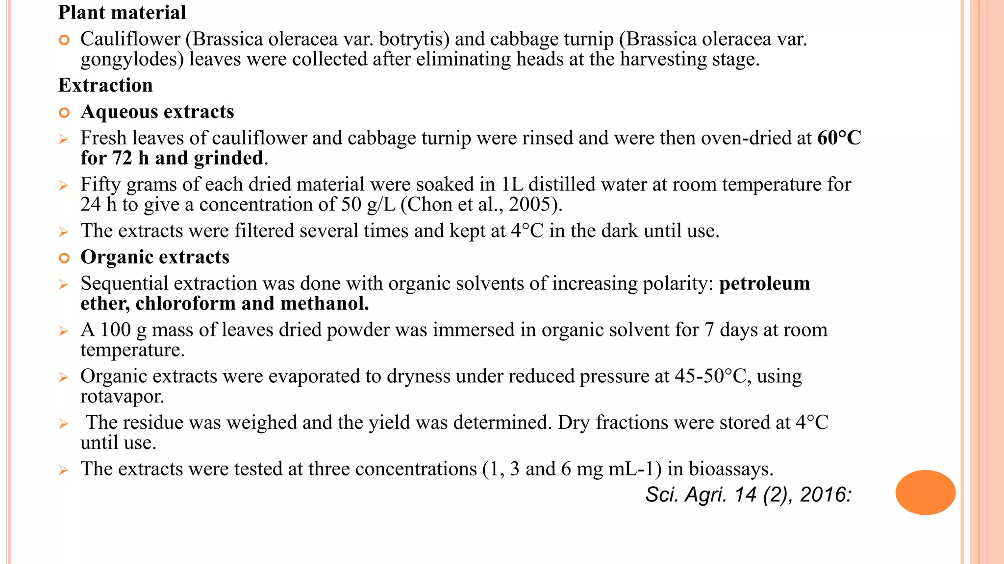Plant material
 Cauliflower (Brassica oleracea var. botrytis) and cabbage turnip (Brassica oleracea var.
gongylodes) leaves were collected after eliminating heads at the harvesting stage.
Extraction
 Aqueous extracts
 Fresh leaves of cauliflower and cabbage turnip were rinsed and were then oven-dried at 60°C
for 72 h and grinded.
 Fifty grams of each dried material were soaked in 1L distilled water at room temperature for
24 h to give a concentration of 50 g/L (Chon et al., 2005).
 The extracts were filtered several times and kept at 4°C in the dark until use.
 Organic extracts
 Sequential extraction was done with organic solvents of increasing polarity: petroleum
ether, chloroform and methanol.
 A 100 g mass of leaves dried powder was immersed in organic solvent for 7 days at room
temperature.
 Organic extracts were evaporated to dryness under reduced pressure at 45-50°C, using
rotavapor.
 The residue was weighed and the yield was determined. Dry fractions were stored at 4°C
until use.
 The extracts were tested at three concentrations (1, 3 and 6 mg mL-1) in bioassays.
Sci. Agri. 14 (2), 2016:
 