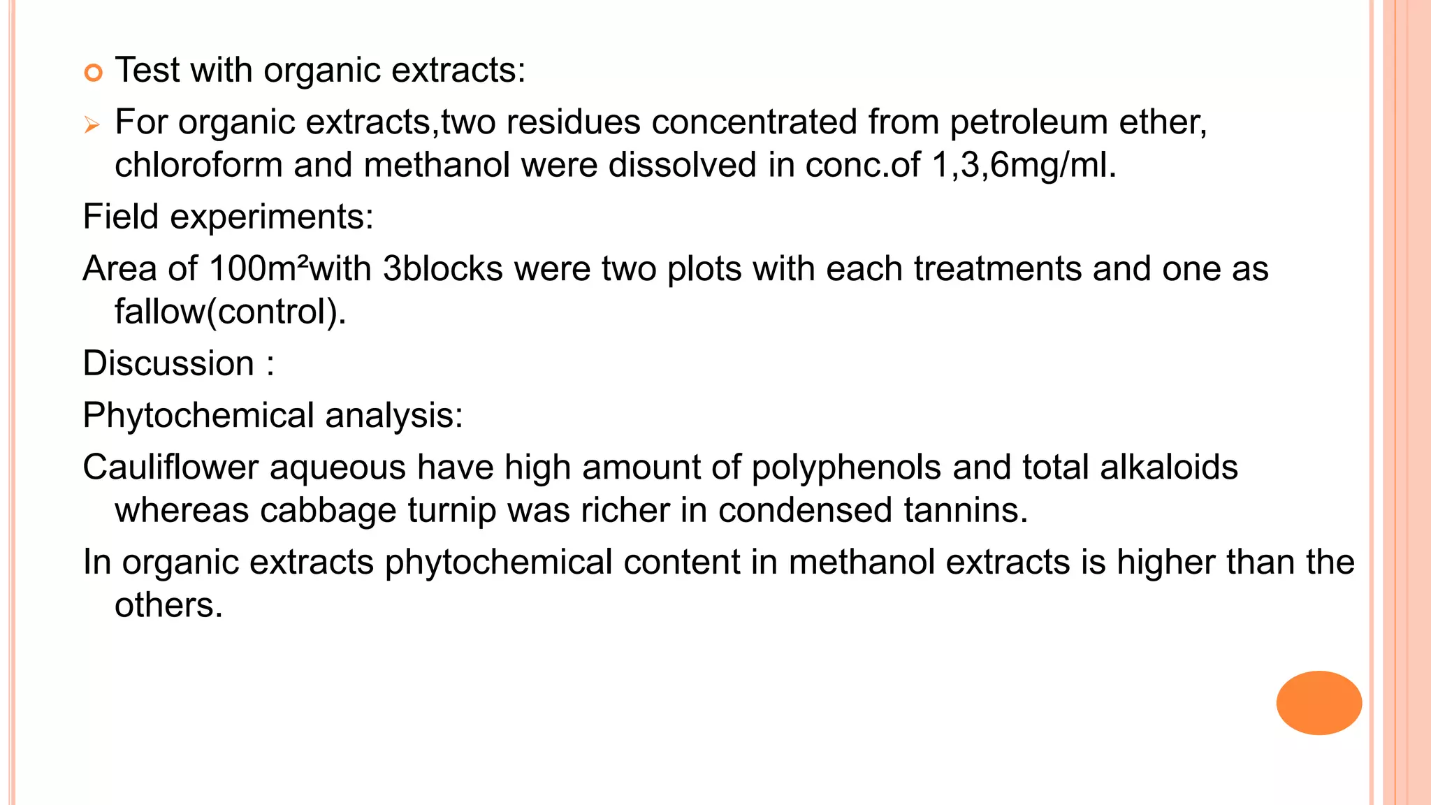  Test with organic extracts:
 For organic extracts,two residues concentrated from petroleum ether,
chloroform and methanol were dissolved in conc.of 1,3,6mg/ml.
Field experiments:
Area of 100m²with 3blocks were two plots with each treatments and one as
fallow(control).
Discussion :
Phytochemical analysis:
Cauliflower aqueous have high amount of polyphenols and total alkaloids
whereas cabbage turnip was richer in condensed tannins.
In organic extracts phytochemical content in methanol extracts is higher than the
others.
 