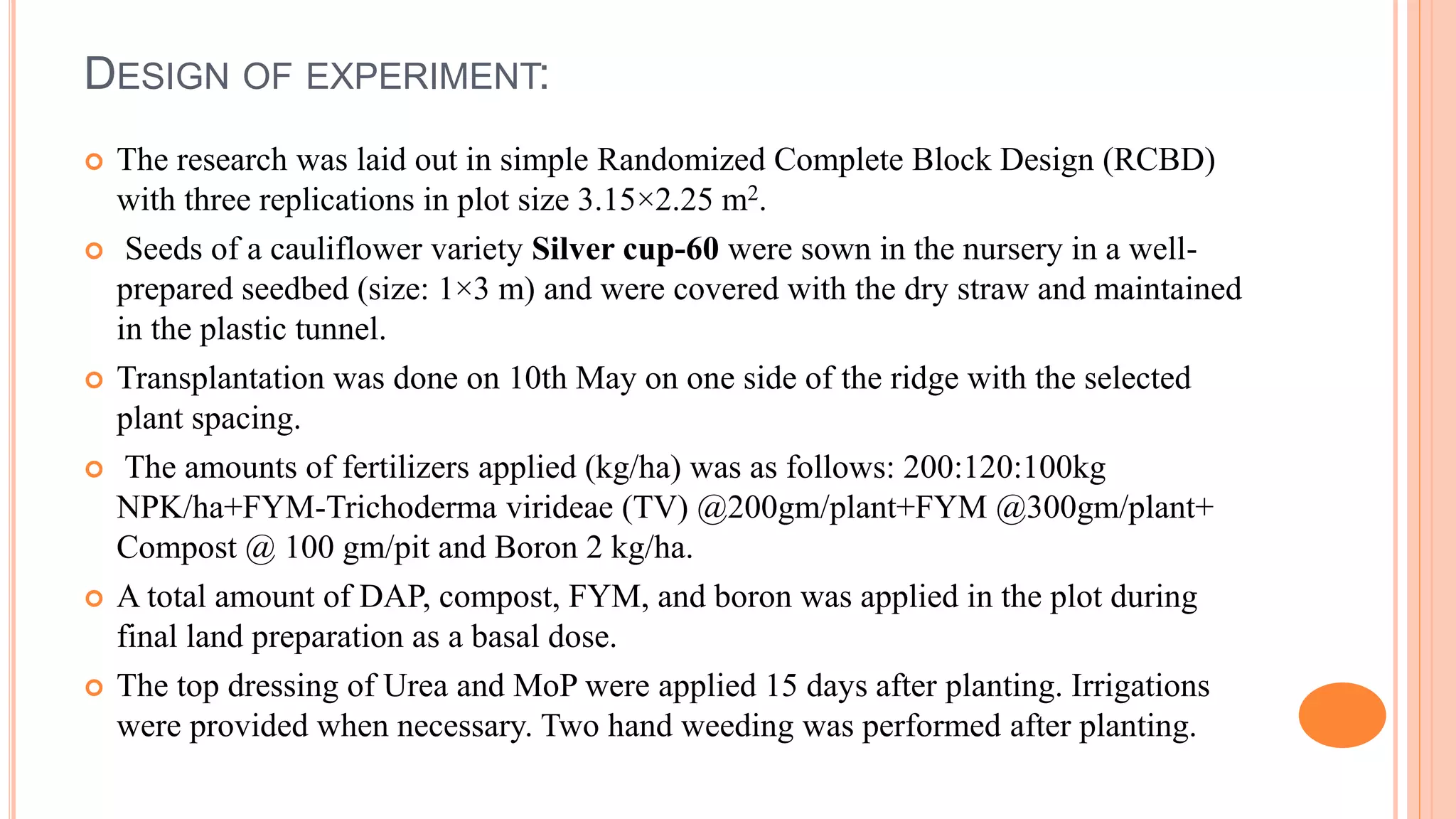 DESIGN OF EXPERIMENT:
 The research was laid out in simple Randomized Complete Block Design (RCBD)
with three replications in plot size 3.15×2.25 m2.
 Seeds of a cauliflower variety Silver cup-60 were sown in the nursery in a well-
prepared seedbed (size: 1×3 m) and were covered with the dry straw and maintained
in the plastic tunnel.
 Transplantation was done on 10th May on one side of the ridge with the selected
plant spacing.
 The amounts of fertilizers applied (kg/ha) was as follows: 200:120:100kg
NPK/ha+FYM-Trichoderma virideae (TV) @200gm/plant+FYM @300gm/plant+
Compost @ 100 gm/pit and Boron 2 kg/ha.
 A total amount of DAP, compost, FYM, and boron was applied in the plot during
final land preparation as a basal dose.
 The top dressing of Urea and MoP were applied 15 days after planting. Irrigations
were provided when necessary. Two hand weeding was performed after planting.
 