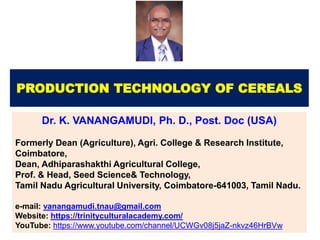 PRODUCTION TECHNOLOGY OF CEREALS
Dr. K. VANANGAMUDI, Ph. D., Post. Doc (USA)
Formerly Dean (Agriculture), Agri. College & Research Institute,
Coimbatore,
Dean, Adhiparashakthi Agricultural College,
Prof. & Head, Seed Science& Technology,
Tamil Nadu Agricultural University, Coimbatore-641003, Tamil Nadu.
e-mail: vanangamudi.tnau@gmail.com
Website: https://trinityculturalacademy.com/
YouTube: https://www.youtube.com/channel/UCWGv08j5jaZ-nkvz46HrBVw
 