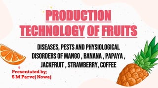 PRODUCTION
TECHNOLOGY OF FRUITS
DISEASES,pestsANDPHYSIOLOGICAL
DISORDERSOF MANGO, BANANA, PAPAYA,
JACKFRUIT, STRAWBERRY,COFFEE
Presentated by;
S M Parvej Nowaj
 