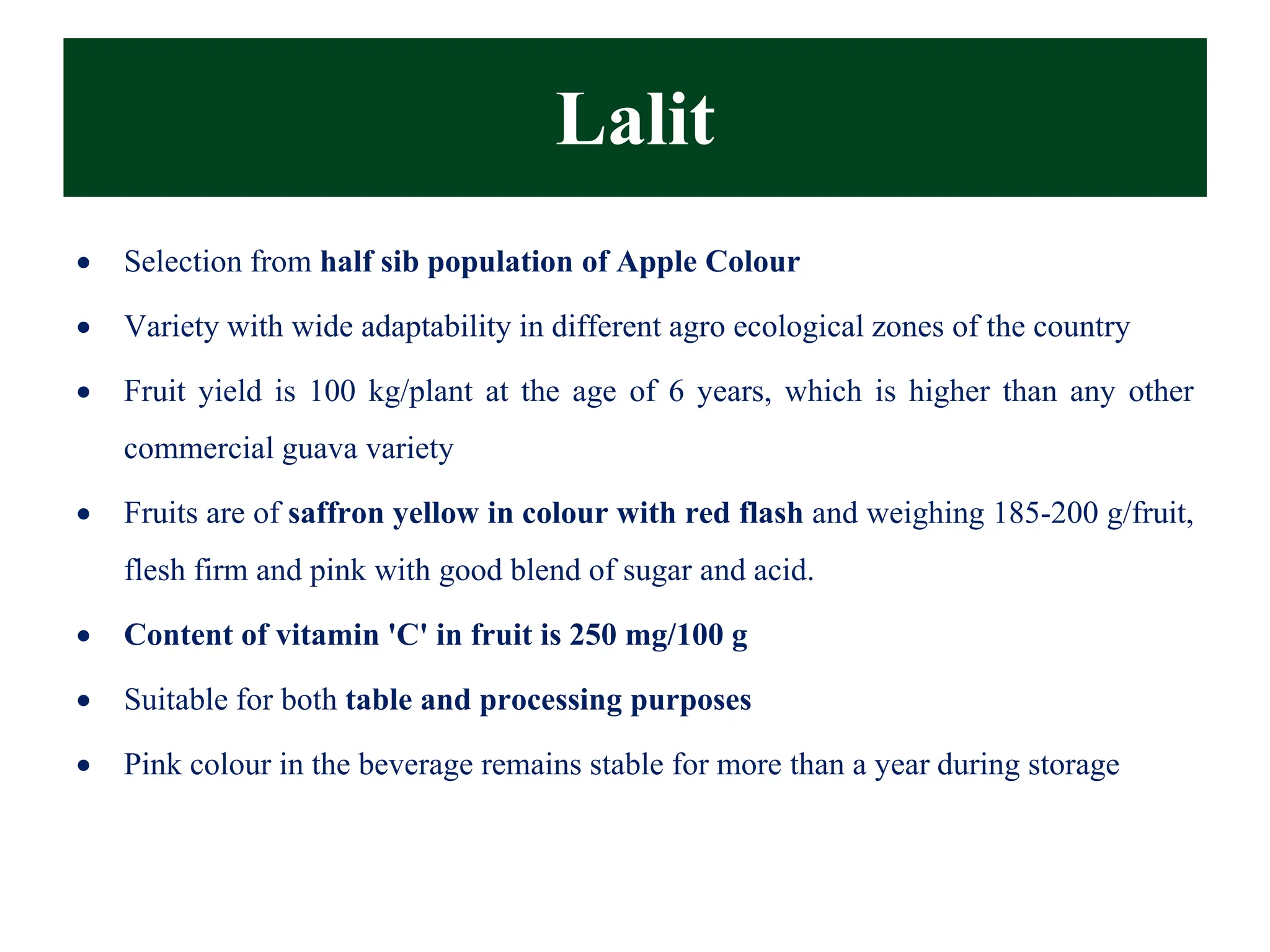 Lalit
• Selection from half sib population of Apple Colour
• Variety with wide adaptability in different agro ecological zones of the country
• Fruit yield is 100 kg/plant at the age of 6 years, which is higher than any other
commercial guava variety
• Fruits are of saffron yellow in colour with red flash and weighing 185-200 g/fruit,
flesh firm and pink with good blend of sugar and acid.
• Content of vitamin 'C' in fruit is 250 mg/100 g
• Suitable for both table and processing purposes
• Pink colour in the beverage remains stable for more than a year during storage
 