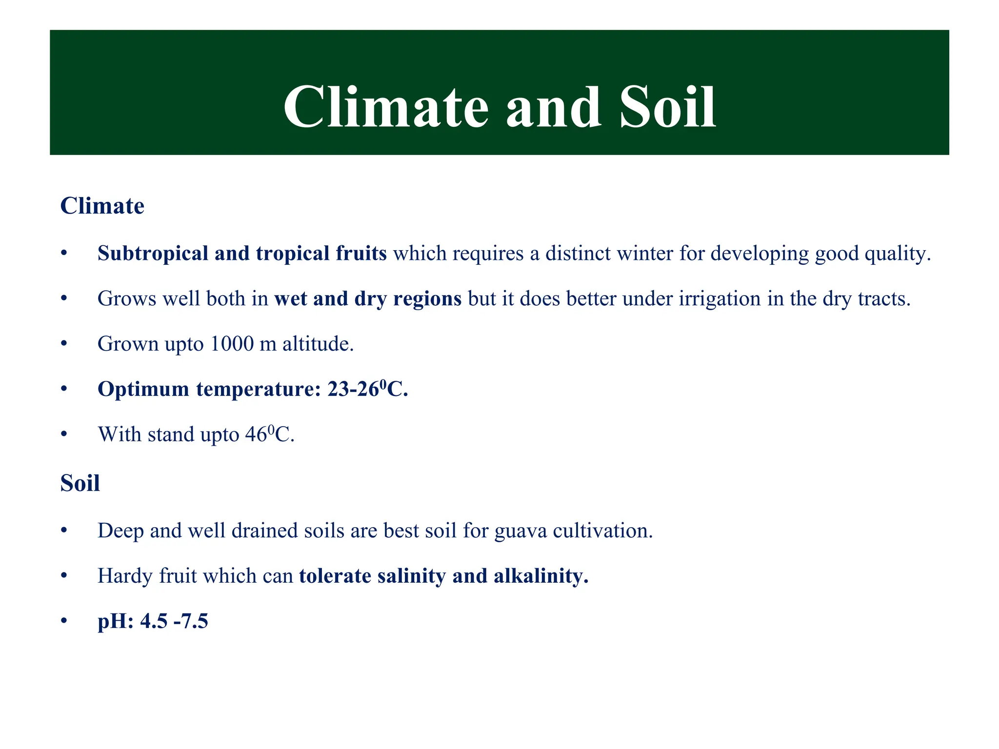 Climate and Soil
Climate
• Subtropical and tropical fruits which requires a distinct winter for developing good quality.
• Grows well both in wet and dry regions but it does better under irrigation in the dry tracts.
• Grown upto 1000 m altitude.
• Optimum temperature: 23-260C.
• With stand upto 460C.
Soil
• Deep and well drained soils are best soil for guava cultivation.
• Hardy fruit which can tolerate salinity and alkalinity.
• pH: 4.5 -7.5
 