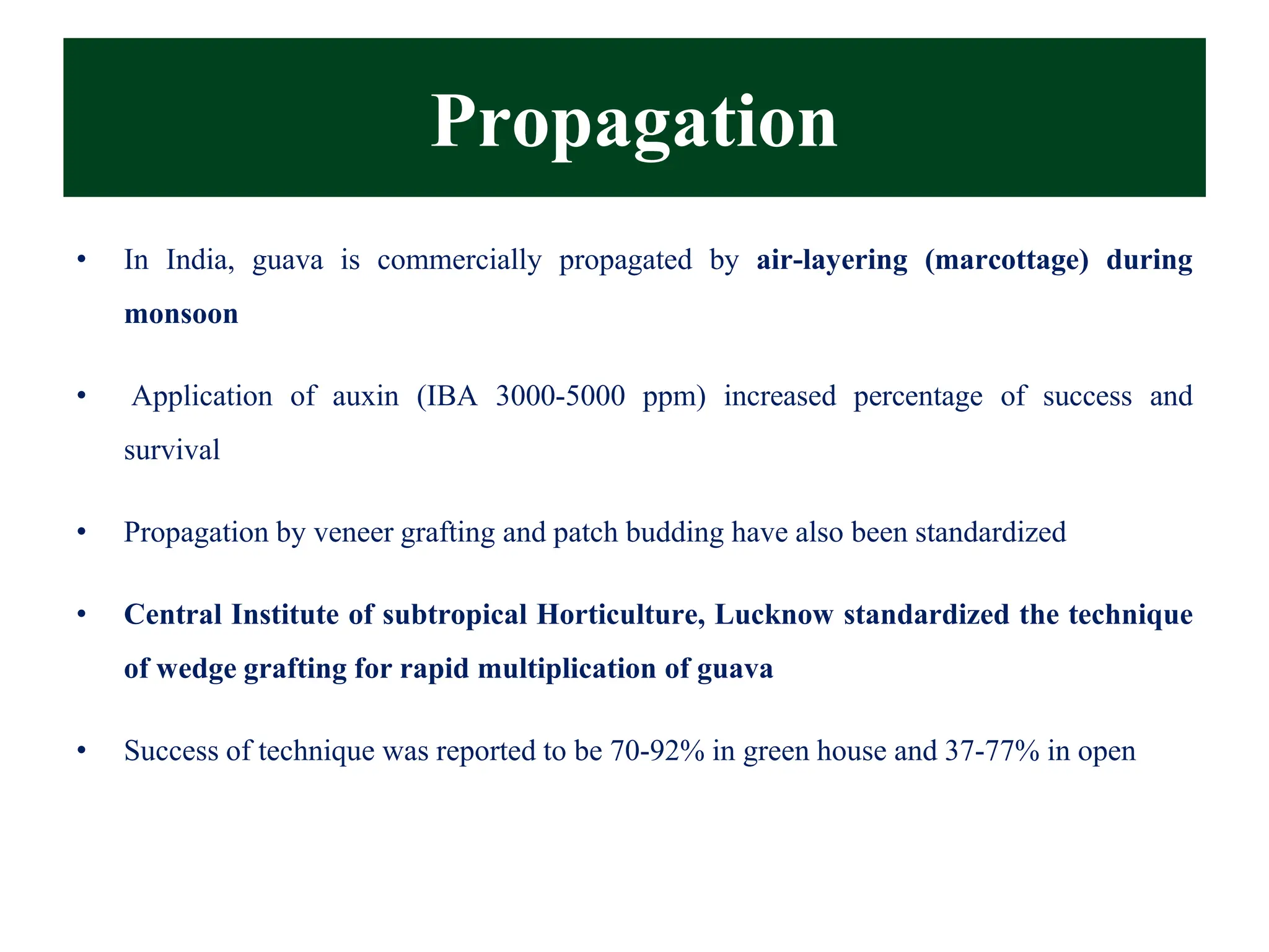 Propagation
• In India, guava is commercially propagated by air-layering (marcottage) during
monsoon
• Application of auxin (IBA 3000-5000 ppm) increased percentage of success and
survival
• Propagation by veneer grafting and patch budding have also been standardized
• Central Institute of subtropical Horticulture, Lucknow standardized the technique
of wedge grafting for rapid multiplication of guava
• Success of technique was reported to be 70-92% in green house and 37-77% in open
 