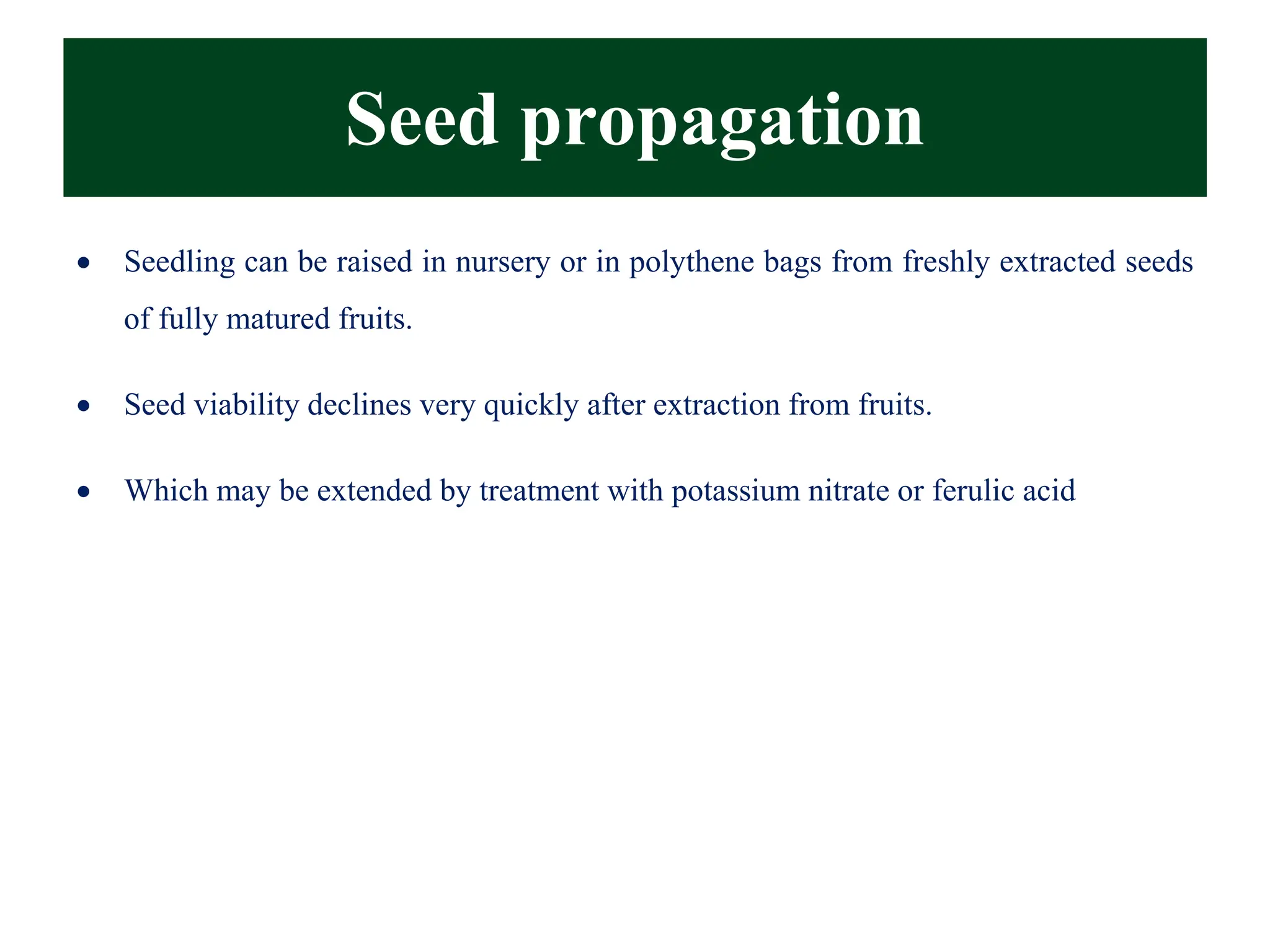 Seed propagation
• Seedling can be raised in nursery or in polythene bags from freshly extracted seeds
of fully matured fruits.
• Seed viability declines very quickly after extraction from fruits.
• Which may be extended by treatment with potassium nitrate or ferulic acid
 