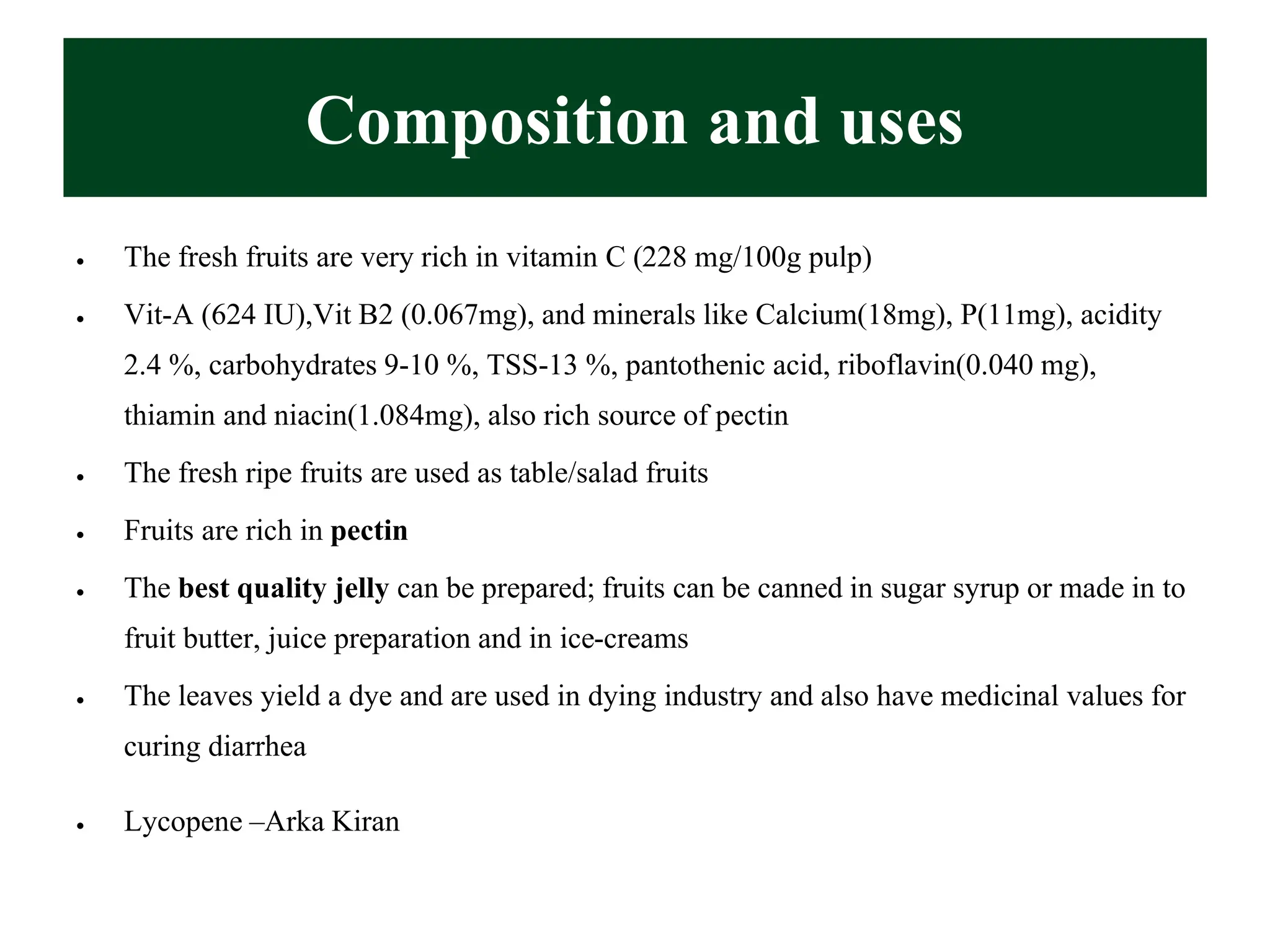 Composition and uses
• The fresh fruits are very rich in vitamin C (228 mg/100g pulp)
• Vit-A (624 IU),Vit B2 (0.067mg), and minerals like Calcium(18mg), P(11mg), acidity
2.4 %, carbohydrates 9-10 %, TSS-13 %, pantothenic acid, riboflavin(0.040 mg),
thiamin and niacin(1.084mg), also rich source of pectin
• The fresh ripe fruits are used as table/salad fruits
• Fruits are rich in pectin
• The best quality jelly can be prepared; fruits can be canned in sugar syrup or made in to
fruit butter, juice preparation and in ice-creams
• The leaves yield a dye and are used in dying industry and also have medicinal values for
curing diarrhea
• Lycopene –Arka Kiran
 