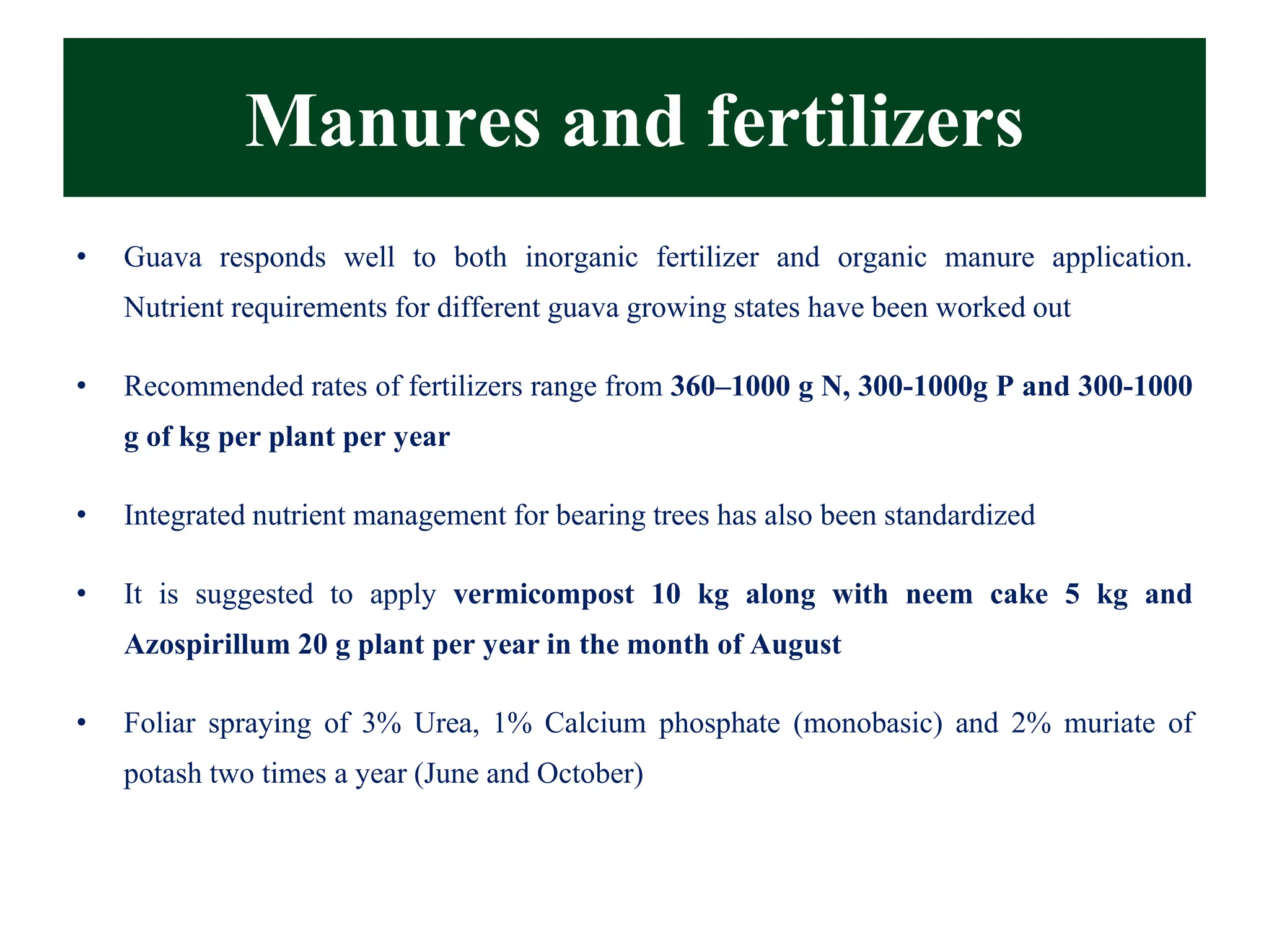 Manures and fertilizers
• Guava responds well to both inorganic fertilizer and organic manure application.
Nutrient requirements for different guava growing states have been worked out
• Recommended rates of fertilizers range from 360–1000 g N, 300-1000g P and 300-1000
g of kg per plant per year
• Integrated nutrient management for bearing trees has also been standardized
• It is suggested to apply vermicompost 10 kg along with neem cake 5 kg and
Azospirillum 20 g plant per year in the month of August
• Foliar spraying of 3% Urea, 1% Calcium phosphate (monobasic) and 2% muriate of
potash two times a year (June and October)
 