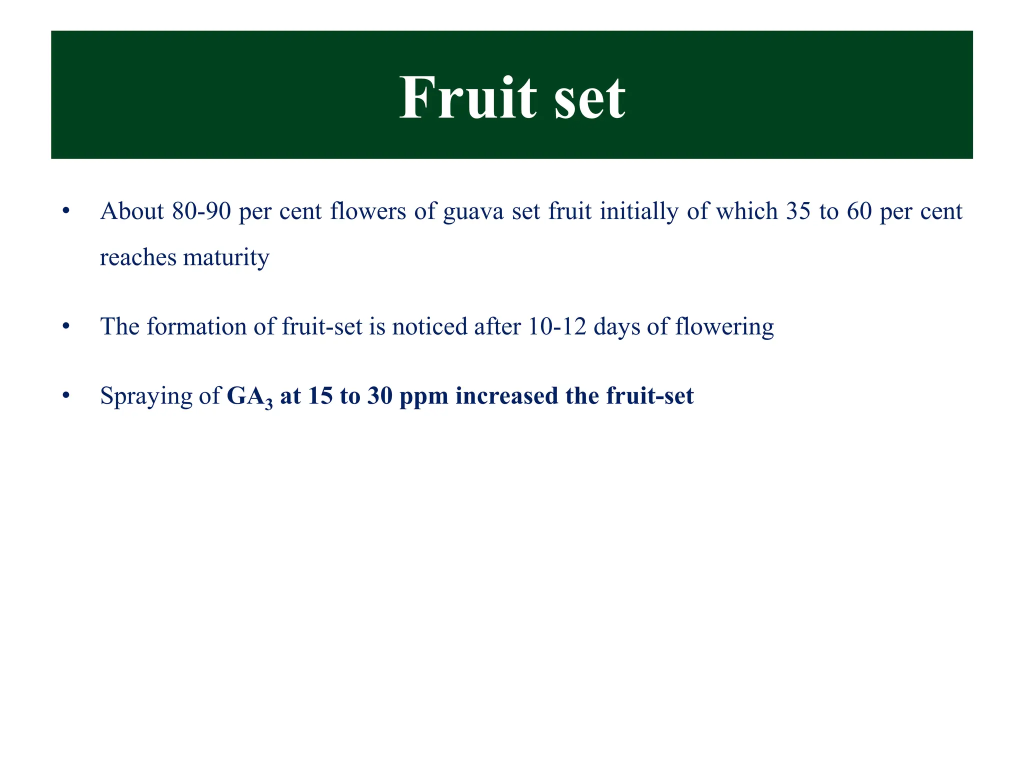 Fruit set
• About 80-90 per cent flowers of guava set fruit initially of which 35 to 60 per cent
reaches maturity
• The formation of fruit-set is noticed after 10-12 days of flowering
• Spraying of GA3 at 15 to 30 ppm increased the fruit-set
 