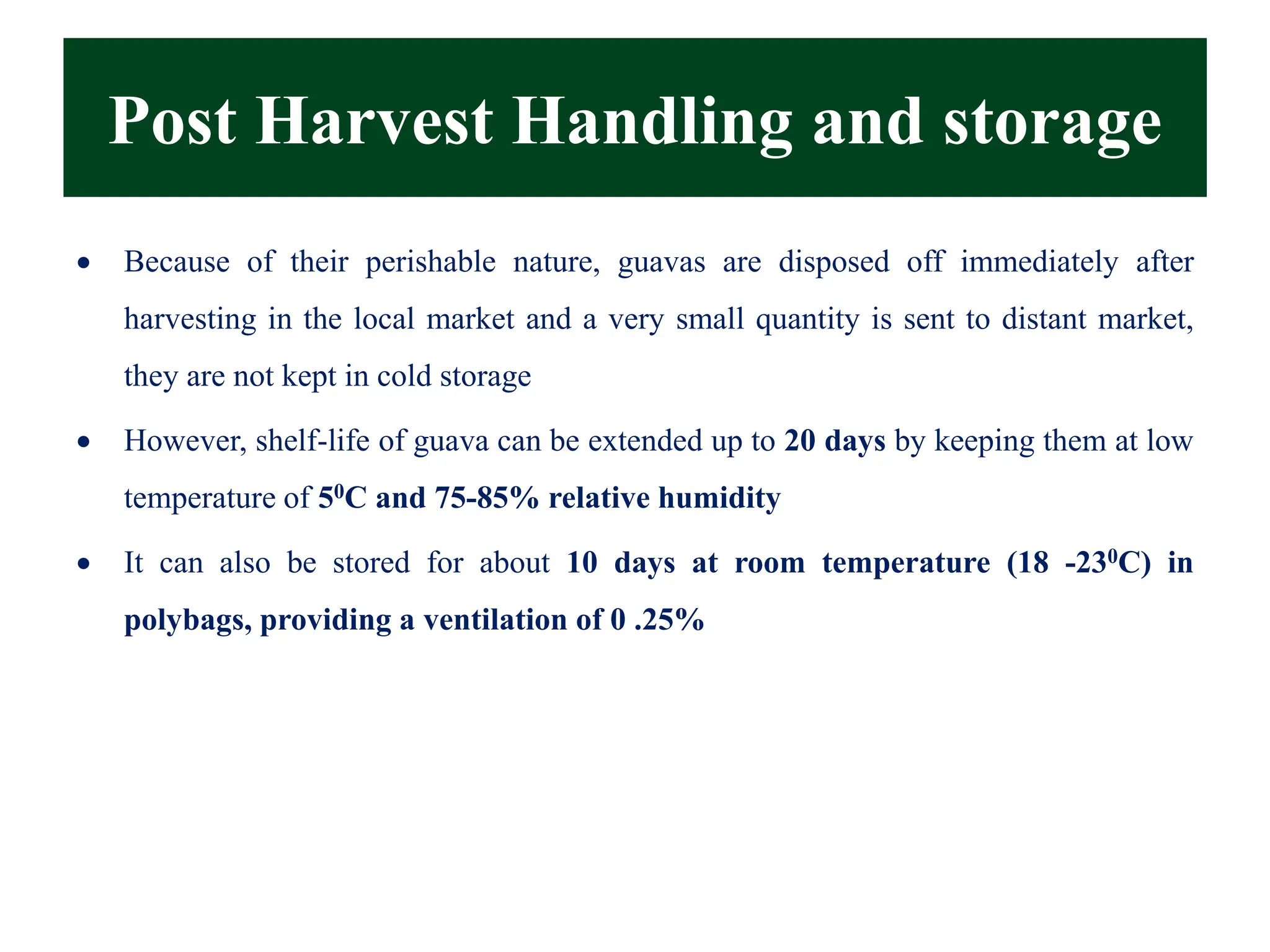 Post Harvest Handling and storage
• Because of their perishable nature, guavas are disposed off immediately after
harvesting in the local market and a very small quantity is sent to distant market,
they are not kept in cold storage
• However, shelf-life of guava can be extended up to 20 days by keeping them at low
temperature of 50C and 75-85% relative humidity
• It can also be stored for about 10 days at room temperature (18 -230C) in
polybags, providing a ventilation of 0 .25%
 