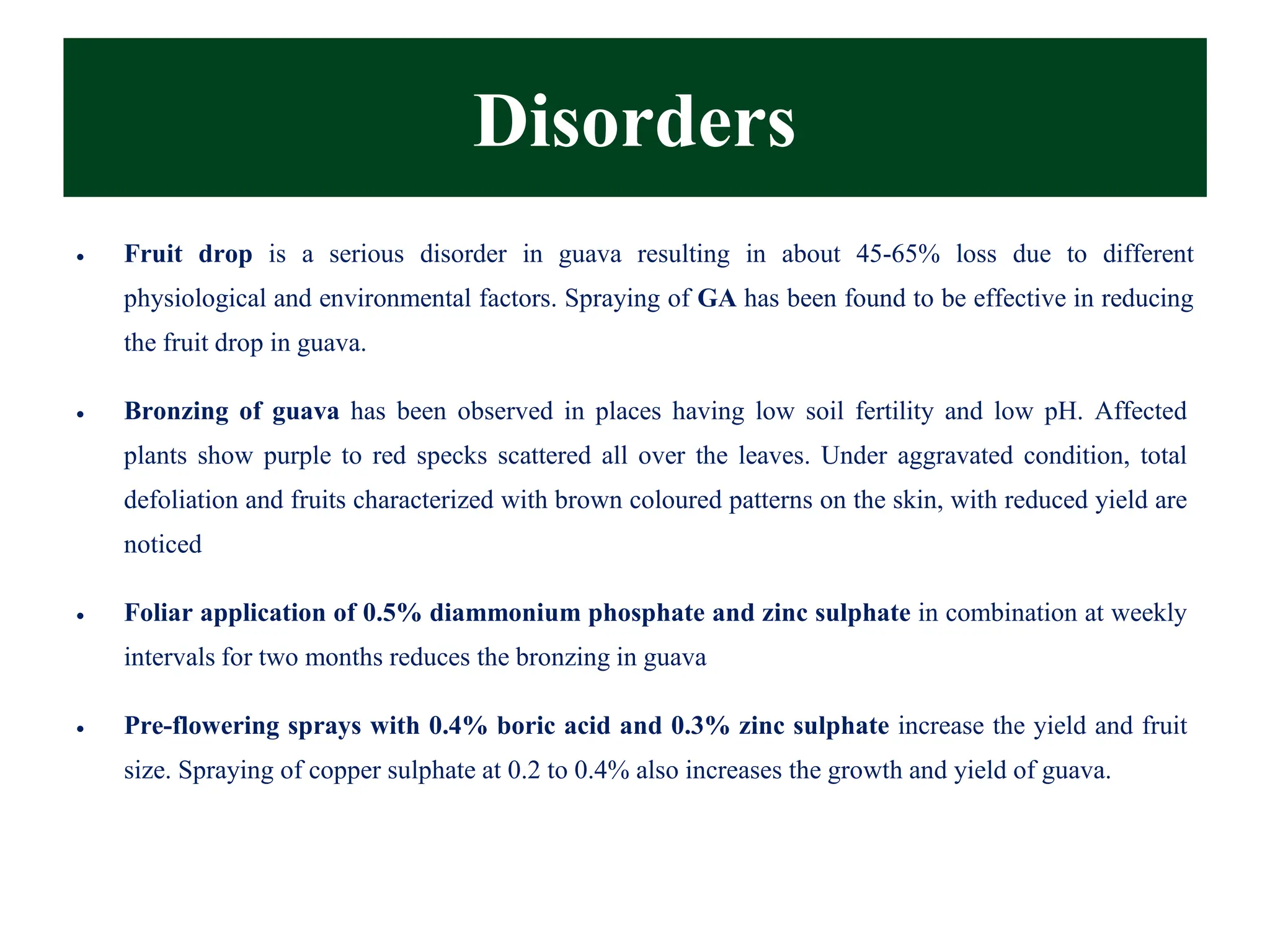 Disorders
• Fruit drop is a serious disorder in guava resulting in about 45-65% loss due to different
physiological and environmental factors. Spraying of GA has been found to be effective in reducing
the fruit drop in guava.
• Bronzing of guava has been observed in places having low soil fertility and low pH. Affected
plants show purple to red specks scattered all over the leaves. Under aggravated condition, total
defoliation and fruits characterized with brown coloured patterns on the skin, with reduced yield are
noticed
• Foliar application of 0.5% diammonium phosphate and zinc sulphate in combination at weekly
intervals for two months reduces the bronzing in guava
• Pre-flowering sprays with 0.4% boric acid and 0.3% zinc sulphate increase the yield and fruit
size. Spraying of copper sulphate at 0.2 to 0.4% also increases the growth and yield of guava.
 
