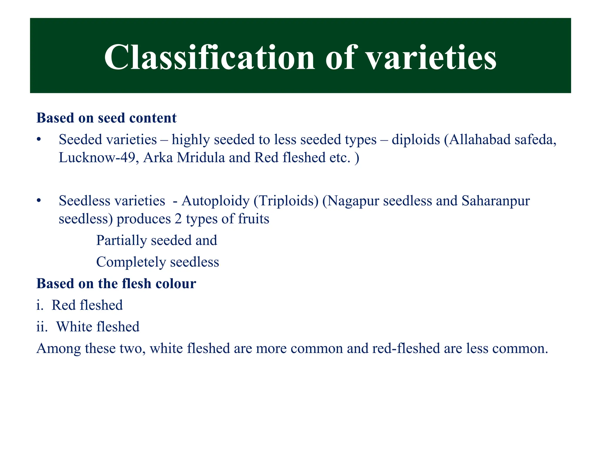 Based on seed content
• Seeded varieties – highly seeded to less seeded types – diploids (Allahabad safeda,
Lucknow-49, Arka Mridula and Red fleshed etc. )
• Seedless varieties - Autoploidy (Triploids) (Nagapur seedless and Saharanpur
seedless) produces 2 types of fruits
Partially seeded and
Completely seedless
Based on the flesh colour
i. Red fleshed
ii. White fleshed
Among these two, white fleshed are more common and red-fleshed are less common.
Classification of varieties
 