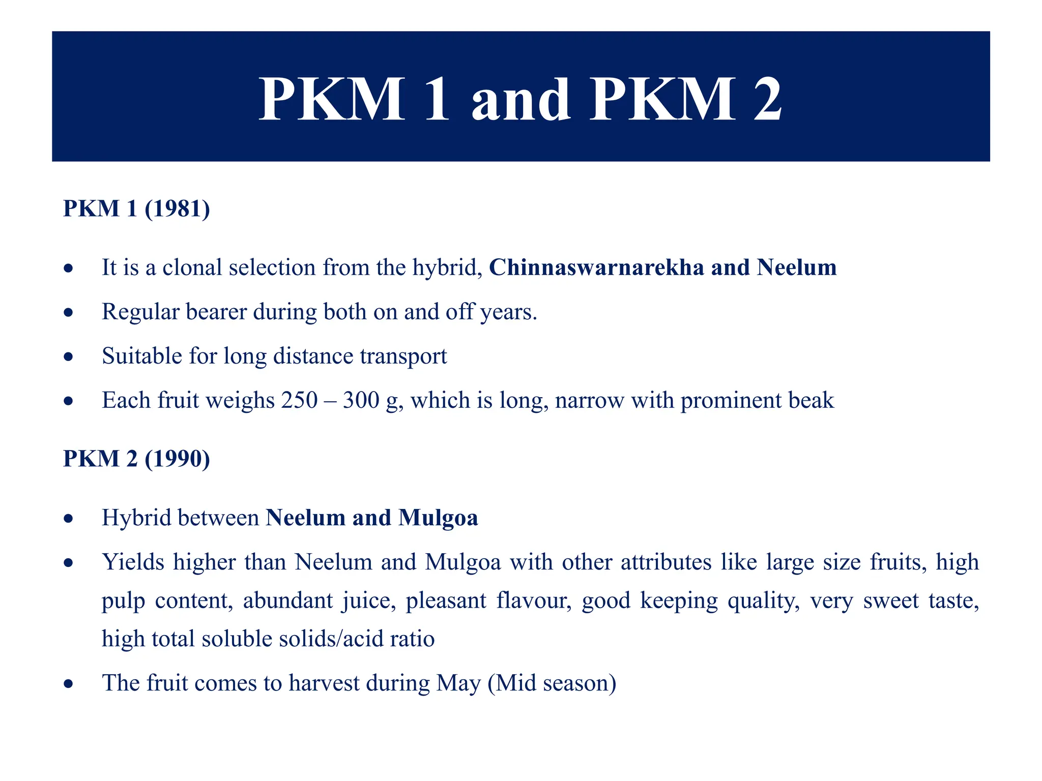 PKM 1 and PKM 2
PKM 1 (1981)
• It is a clonal selection from the hybrid, Chinnaswarnarekha and Neelum
• Regular bearer during both on and off years.
• Suitable for long distance transport
• Each fruit weighs 250 – 300 g, which is long, narrow with prominent beak
PKM 2 (1990)
• Hybrid between Neelum and Mulgoa
• Yields higher than Neelum and Mulgoa with other attributes like large size fruits, high
pulp content, abundant juice, pleasant flavour, good keeping quality, very sweet taste,
high total soluble solids/acid ratio
• The fruit comes to harvest during May (Mid season)
 