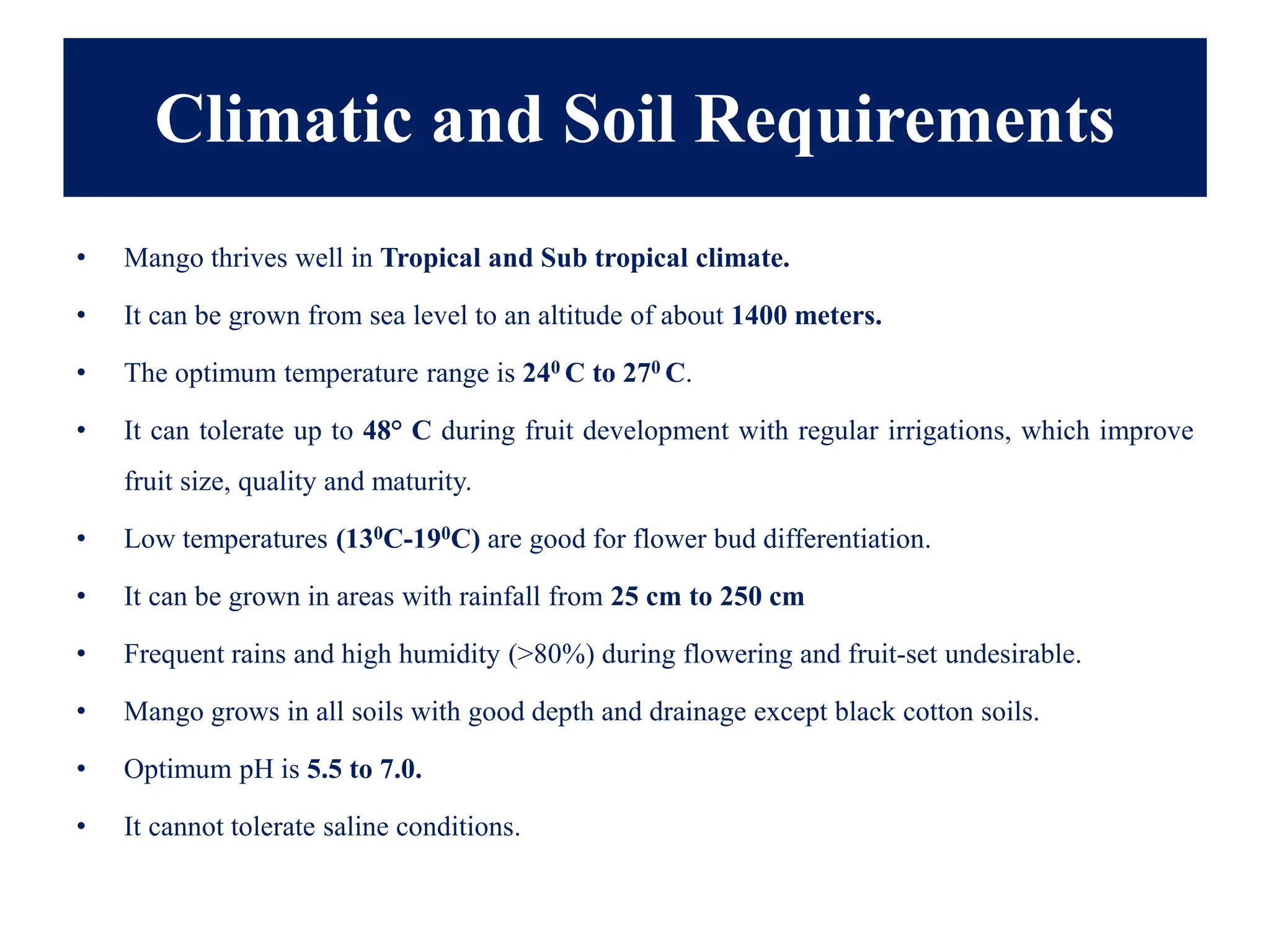 Climatic and Soil Requirements
• Mango thrives well in Tropical and Sub tropical climate.
• It can be grown from sea level to an altitude of about 1400 meters.
• The optimum temperature range is 240 C to 270 C.
• It can tolerate up to 48° C during fruit development with regular irrigations, which improve
fruit size, quality and maturity.
• Low temperatures (130C-190C) are good for flower bud differentiation.
• It can be grown in areas with rainfall from 25 cm to 250 cm
• Frequent rains and high humidity (>80%) during flowering and fruit-set undesirable.
• Mango grows in all soils with good depth and drainage except black cotton soils.
• Optimum pH is 5.5 to 7.0.
• It cannot tolerate saline conditions.
 