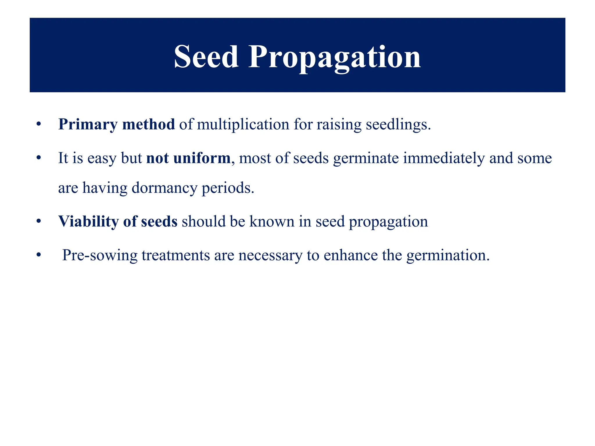 Seed Propagation
• Primary method of multiplication for raising seedlings.
• It is easy but not uniform, most of seeds germinate immediately and some
are having dormancy periods.
• Viability of seeds should be known in seed propagation
• Pre-sowing treatments are necessary to enhance the germination.
 