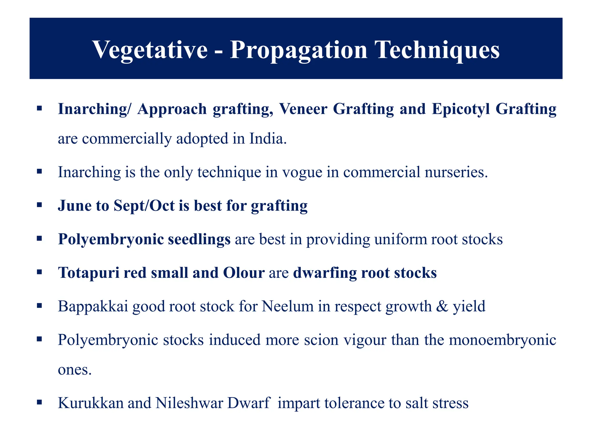 Vegetative - Propagation Techniques
▪ Inarching/ Approach grafting, Veneer Grafting and Epicotyl Grafting
are commercially adopted in India.
▪ Inarching is the only technique in vogue in commercial nurseries.
▪ June to Sept/Oct is best for grafting
▪ Polyembryonic seedlings are best in providing uniform root stocks
▪ Totapuri red small and Olour are dwarfing root stocks
▪ Bappakkai good root stock for Neelum in respect growth & yield
▪ Polyembryonic stocks induced more scion vigour than the monoembryonic
ones.
▪ Kurukkan and Nileshwar Dwarf impart tolerance to salt stress
 