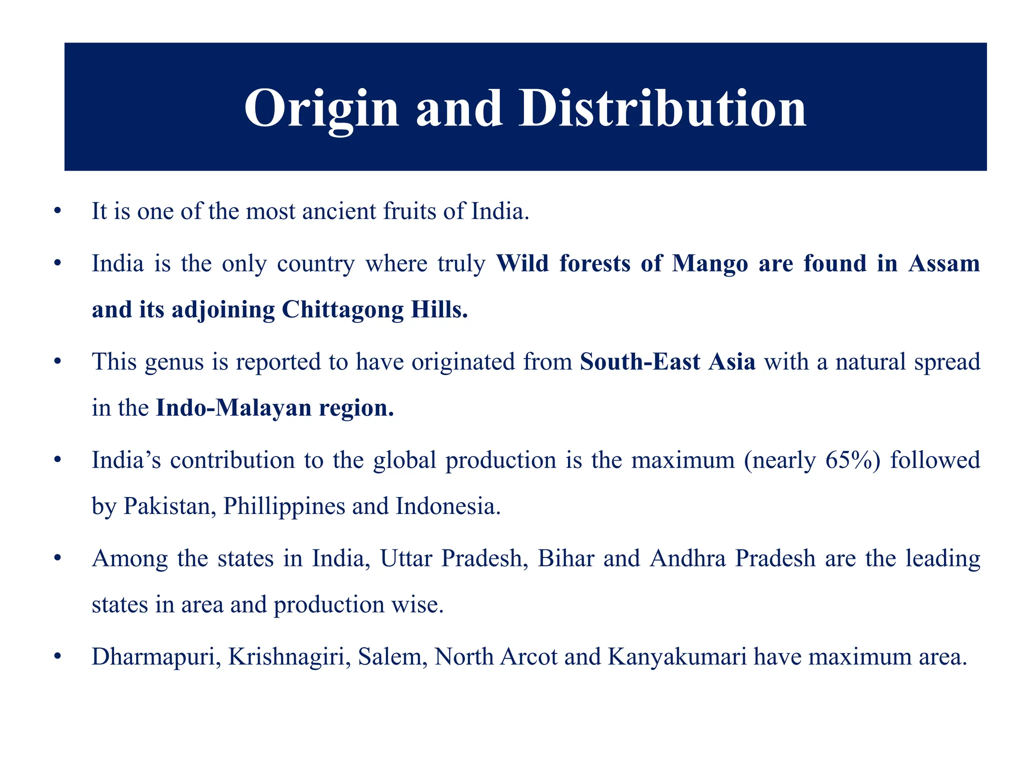 • It is one of the most ancient fruits of India.
• India is the only country where truly Wild forests of Mango are found in Assam
and its adjoining Chittagong Hills.
• This genus is reported to have originated from South-East Asia with a natural spread
in the Indo-Malayan region.
• India’s contribution to the global production is the maximum (nearly 65%) followed
by Pakistan, Phillippines and Indonesia.
• Among the states in India, Uttar Pradesh, Bihar and Andhra Pradesh are the leading
states in area and production wise.
• Dharmapuri, Krishnagiri, Salem, North Arcot and Kanyakumari have maximum area.
Origin and Distribution
 