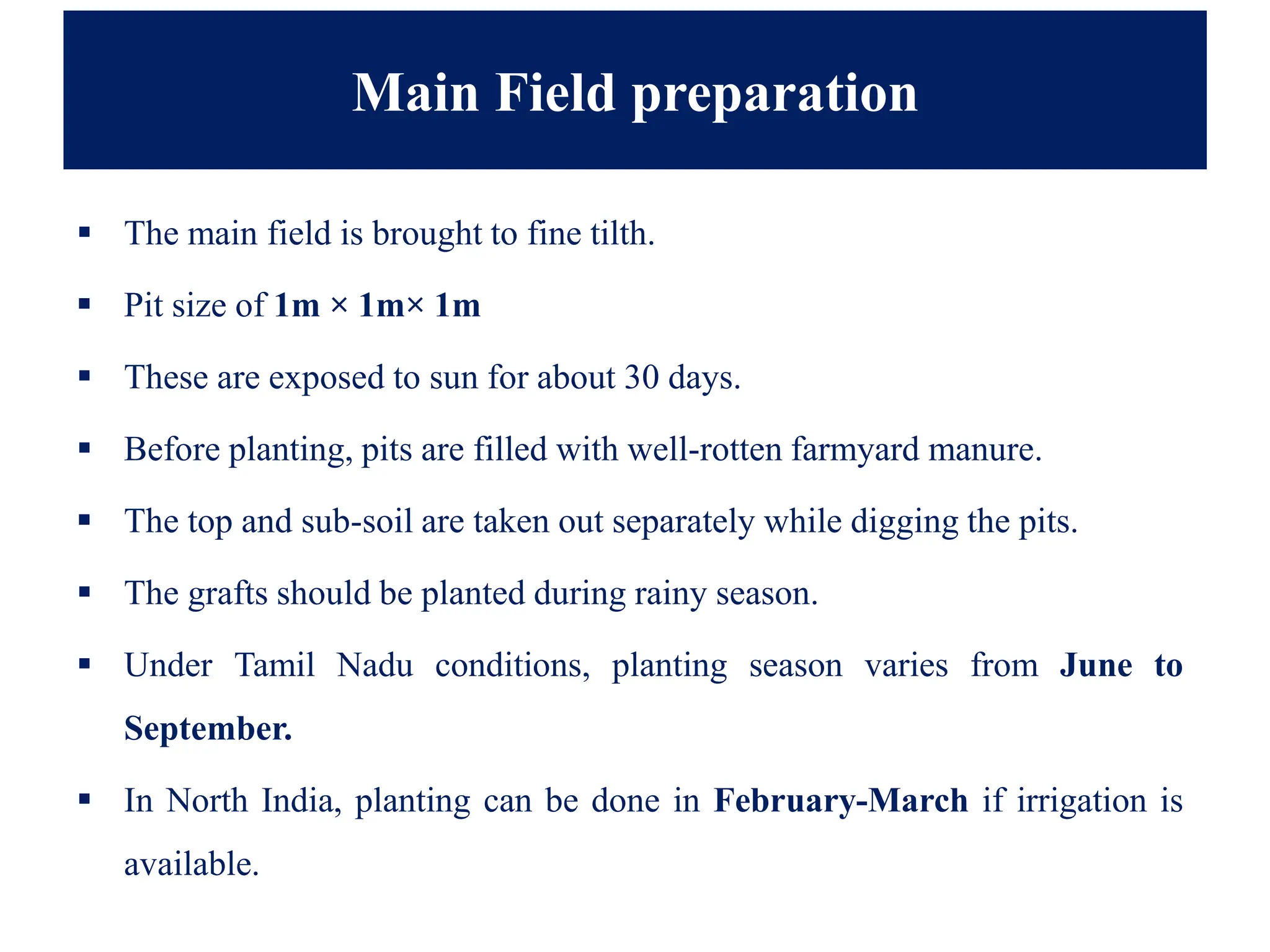 Main Field preparation
▪ The main field is brought to fine tilth.
▪ Pit size of 1m × 1m× 1m
▪ These are exposed to sun for about 30 days.
▪ Before planting, pits are filled with well-rotten farmyard manure.
▪ The top and sub-soil are taken out separately while digging the pits.
▪ The grafts should be planted during rainy season.
▪ Under Tamil Nadu conditions, planting season varies from June to
September.
▪ In North India, planting can be done in February-March if irrigation is
available.
 