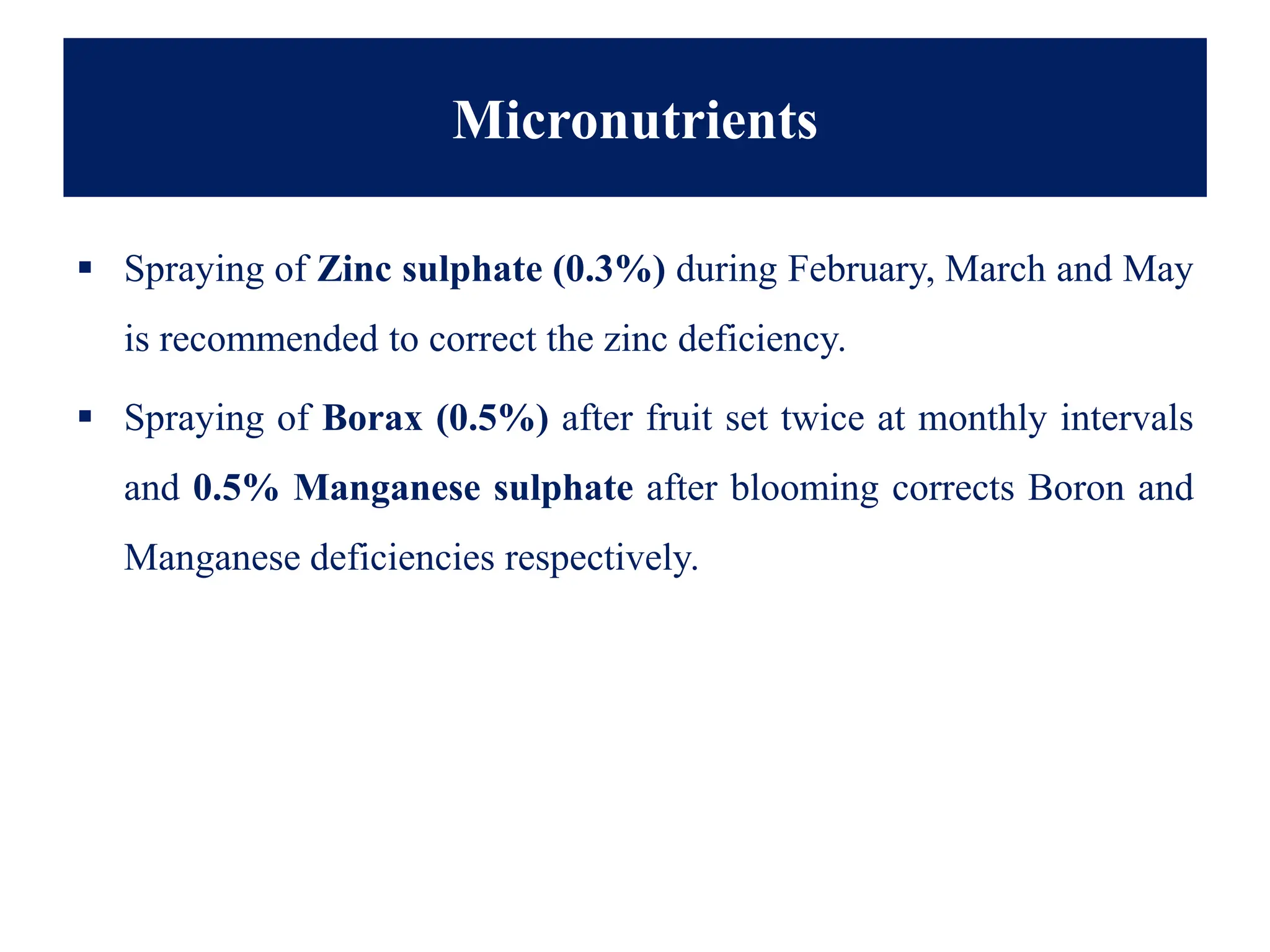 Micronutrients
▪ Spraying of Zinc sulphate (0.3%) during February, March and May
is recommended to correct the zinc deficiency.
▪ Spraying of Borax (0.5%) after fruit set twice at monthly intervals
and 0.5% Manganese sulphate after blooming corrects Boron and
Manganese deficiencies respectively.
 