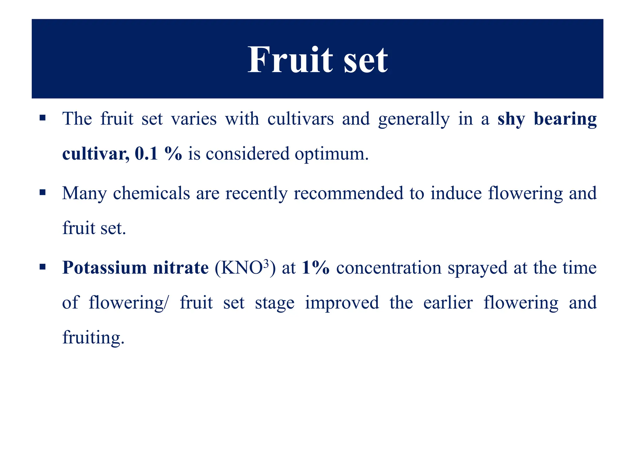 Fruit set
▪ The fruit set varies with cultivars and generally in a shy bearing
cultivar, 0.1 % is considered optimum.
▪ Many chemicals are recently recommended to induce flowering and
fruit set.
▪ Potassium nitrate (KNO3) at 1% concentration sprayed at the time
of flowering/ fruit set stage improved the earlier flowering and
fruiting.
 