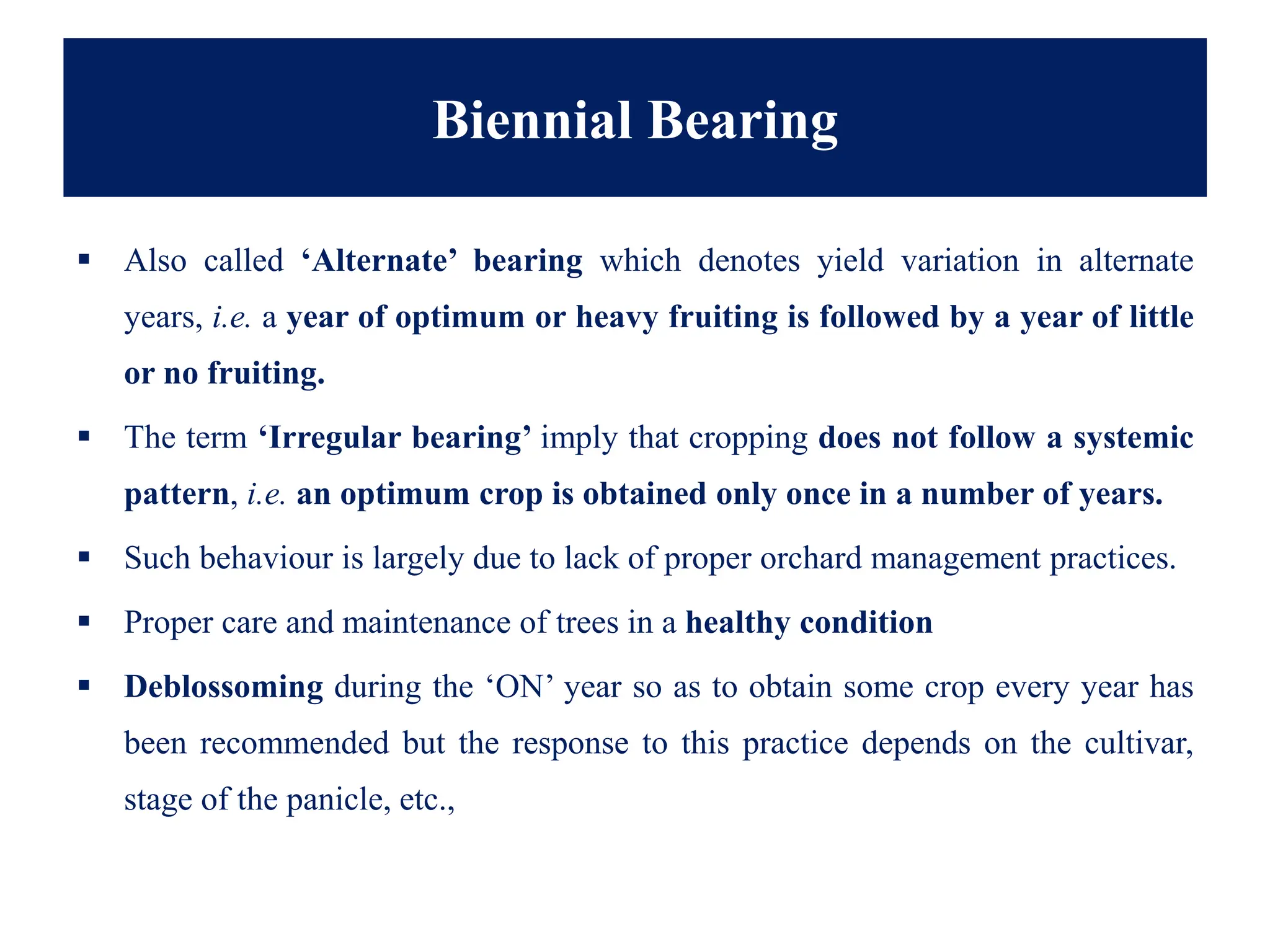 Biennial Bearing
▪ Also called ‘Alternate’ bearing which denotes yield variation in alternate
years, i.e. a year of optimum or heavy fruiting is followed by a year of little
or no fruiting.
▪ The term ‘Irregular bearing’ imply that cropping does not follow a systemic
pattern, i.e. an optimum crop is obtained only once in a number of years.
▪ Such behaviour is largely due to lack of proper orchard management practices.
▪ Proper care and maintenance of trees in a healthy condition
▪ Deblossoming during the ‘ON’ year so as to obtain some crop every year has
been recommended but the response to this practice depends on the cultivar,
stage of the panicle, etc.,
 