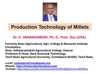 Production Technology of Millets
Dr. K. VANANGAMUDI, Ph. D., Post. Doc (USA)
Formerly Dean (Agriculture), Agri. College & Research Institute,
Coimbatore,
Dean, Adhiparashakthi Agricultural College, Kalavai
Professor & Head, Seed Science& Technology,
Tamil Nadu Agricultural University, Coimbatore-641003, Tamil Nadu.
e-mail: vanangamudi.tnau@gmail.com
Website: https://trinityculturalacademy.com/
YouTube: https://www.youtube.com/channel/UCWGv08j5jaZ-nkvz46HrBVw
 