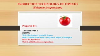 PRODUCTION TECHNOLOGY OF TOMATO
(Solanum lycopersicum)
Prepared By:
ABHIJITHNAIK S
20200756
M.Sc.(Horticulture) Vegetable Science
Indira Gandhi Krishi vishwa vidhyalaya, Raipur, Chattisgarh.
Phone No. 8217078376
Mail id. abhijithnaikshons@gmail.com
 