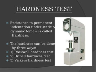 HARDNESS TEST
 Resistance to permanent
indentation under static or
dynamic force – is called
Hardness.
 The hardness can be done
by three ways:-
 1} Rockwell hardness test
 2} Brinell hardness test
 3} Vickers hardness test
 
